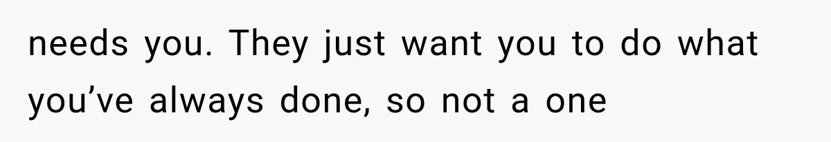 needs you. They just want you to do what you’ve always done, so not a one