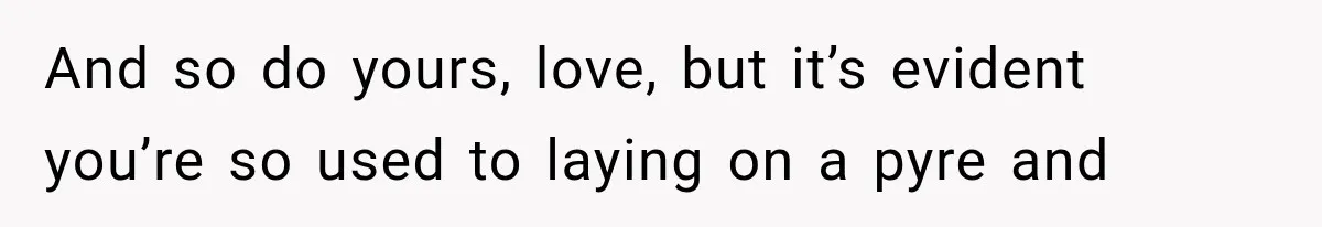 And so do yours, love, but it’s evident you’re so used to laying on a pyre and