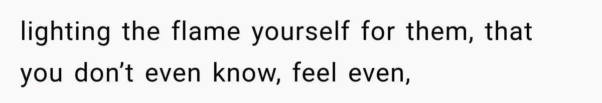lighting the flame yourself for them, that you don’t even know, feel even,