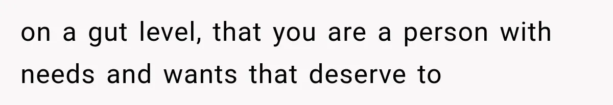 on a gut level, that you are a person with needs and wants that deserve to