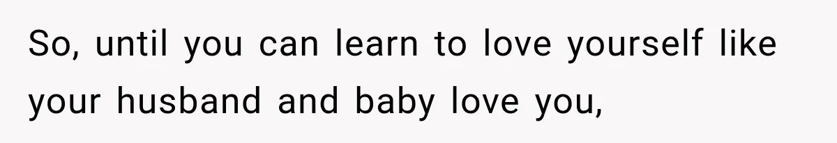 So, until you can learn to love yourself like your husband and baby love you,