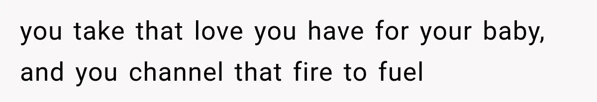 you take that love you have for your baby, and you channel that fire to fuel
