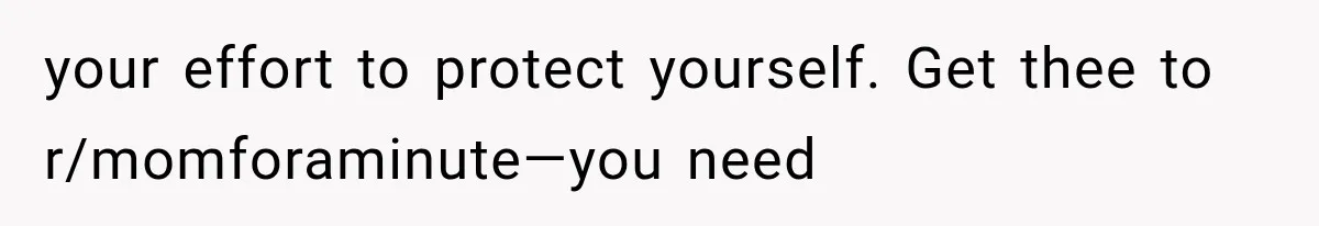 your effort to protect yourself. Get thee to r/momforaminute—you need
