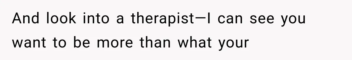 And look into a therapist—I can see you want to be more than what your