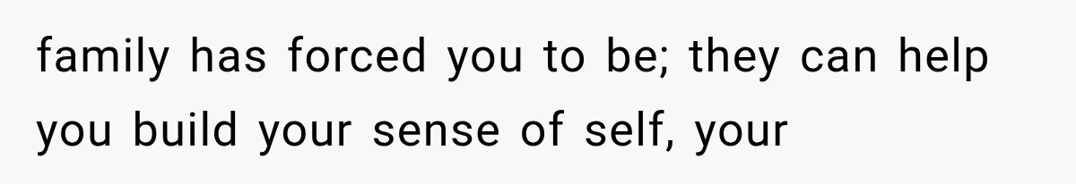 family has forced you to be; they can help you build your sense of self, your