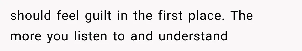 should feel guilt in the first place. The more you listen to and understand