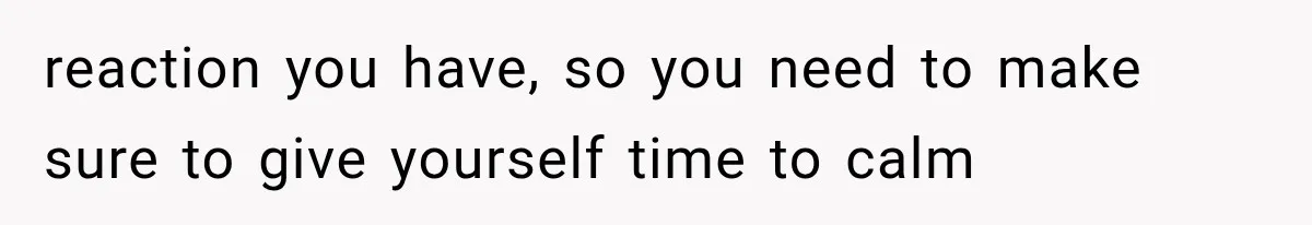 reaction you have, so you need to make sure to give yourself time to calm