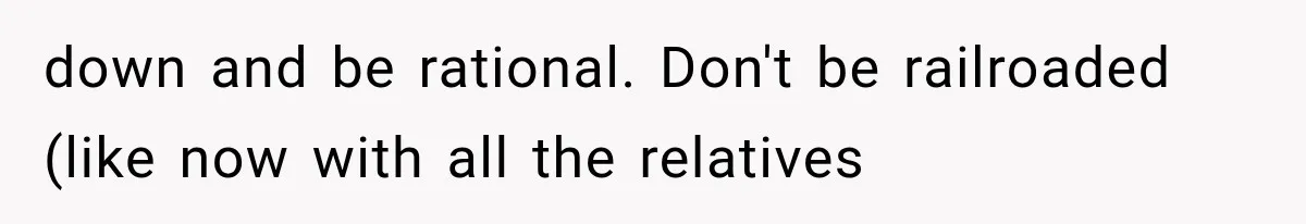 down and be rational. Don't be railroaded (like now with all the relatives