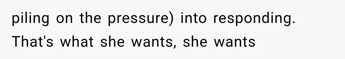 piling on the pressure) into responding. That's what she wants, she wants