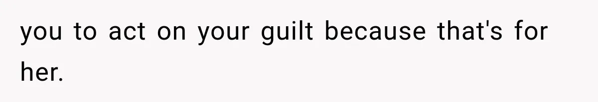 you to act on your guilt because that's for her.
