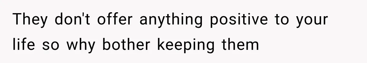 They don't offer anything positive to your life so why bother keeping them