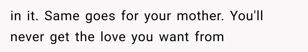 in it. Same goes for your mother. You'll never get the love you want from