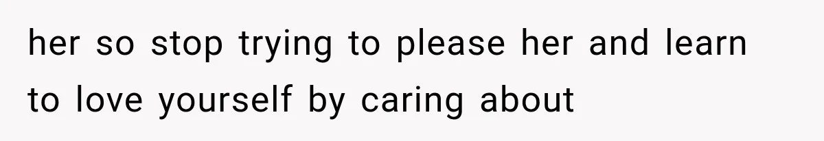 her so stop trying to please her and learn to love yourself by caring about