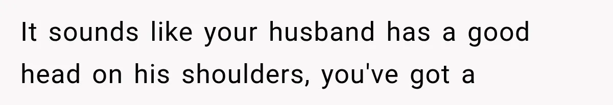It sounds like your husband has a good head on his shoulders, you've got a