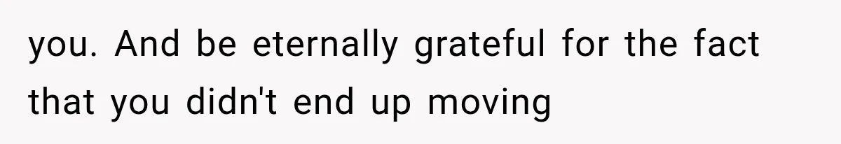 you. And be eternally grateful for the fact that you didn't end up moving