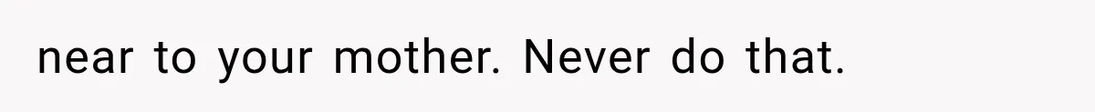 near to your mother. Never do that.