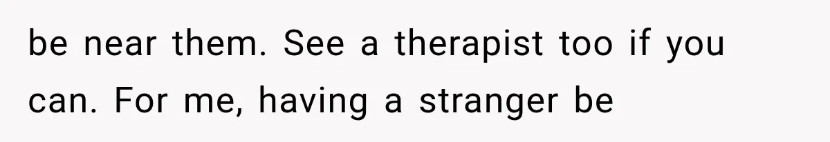 be near them. See a therapist too if you can. For me, having a stranger be