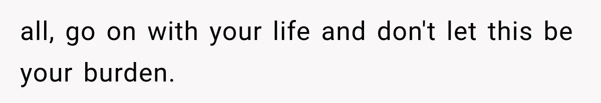 all, go on with your life and don't let this be your burden.