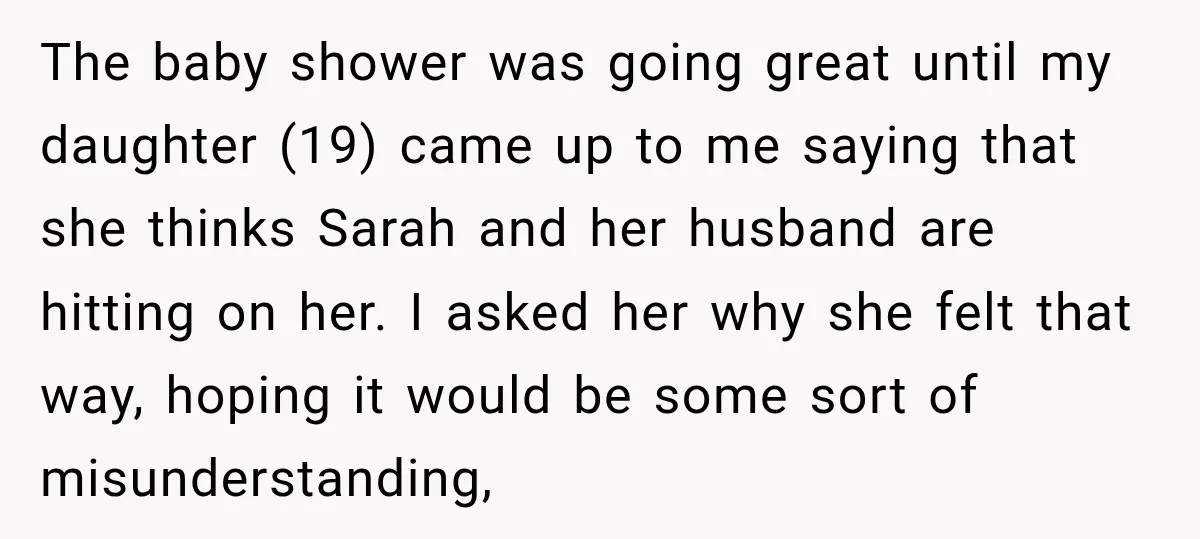 My Friend Tried to Hook Up With My Daughter at My Daughter-in-Law's Baby Shower—Now People Say I Overreacted The baby shower was going great until my daughter (19) came up to me saying that she thinks Sarah and her husband are hitting on her. I asked her why...