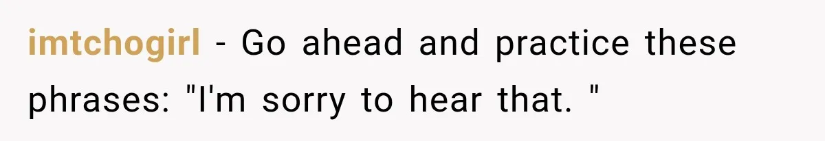 imtchogirl − Go ahead and practice these phrases: "I'm sorry to hear that. "