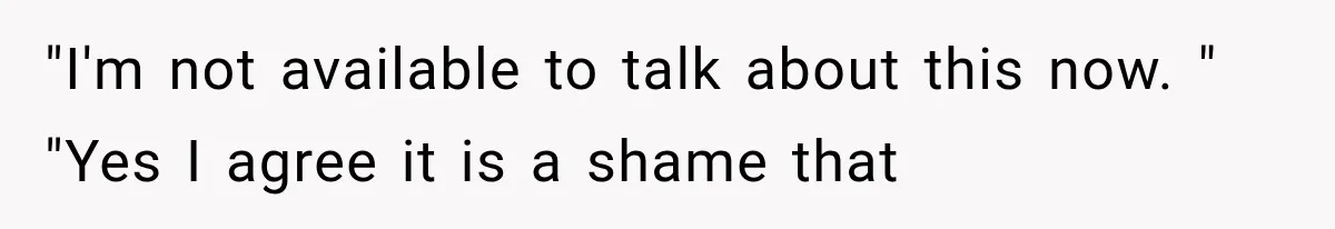 "I'm not available to talk about this now. " "Yes I agree it is a shame that