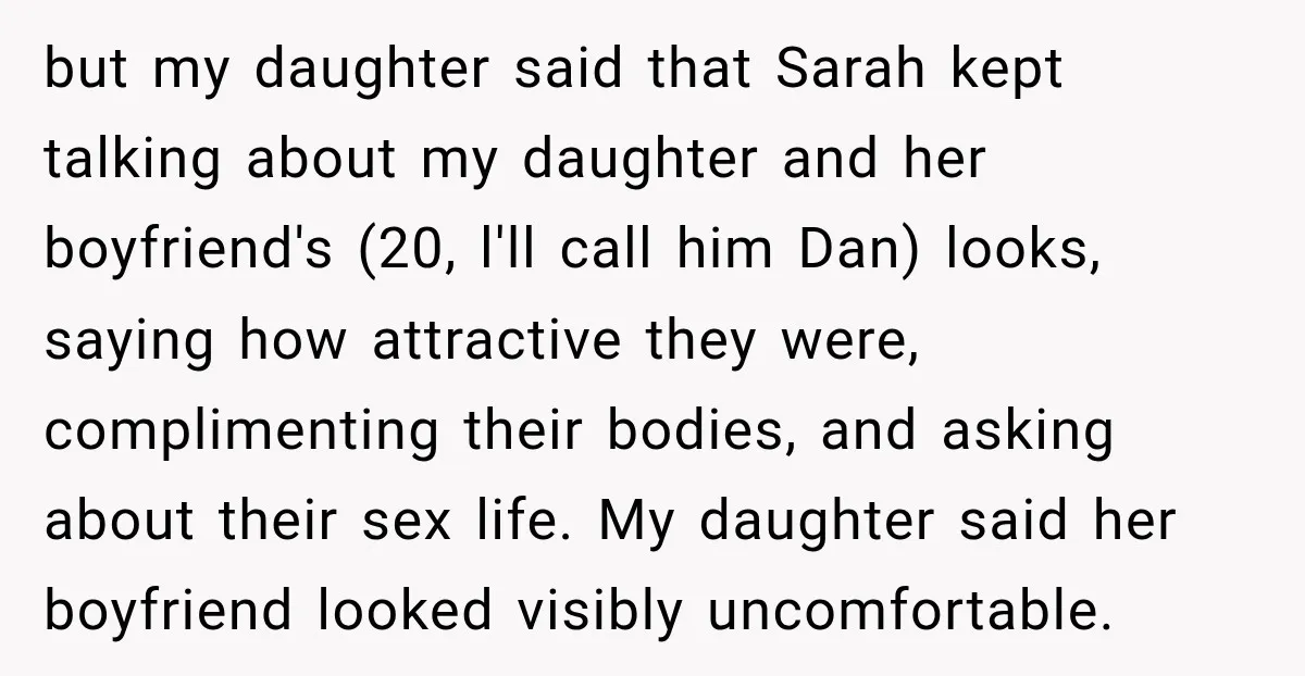 My Friend Tried to Hook Up With My Daughter at My Daughter-in-Law's Baby Shower—Now People Say I Overreacted but my daughter said that Sarah kept talking about my daughter and her boyfriend's (20, l'll call him Dan) looks, saying how attractive they were, complimenting their bodies, and asking...