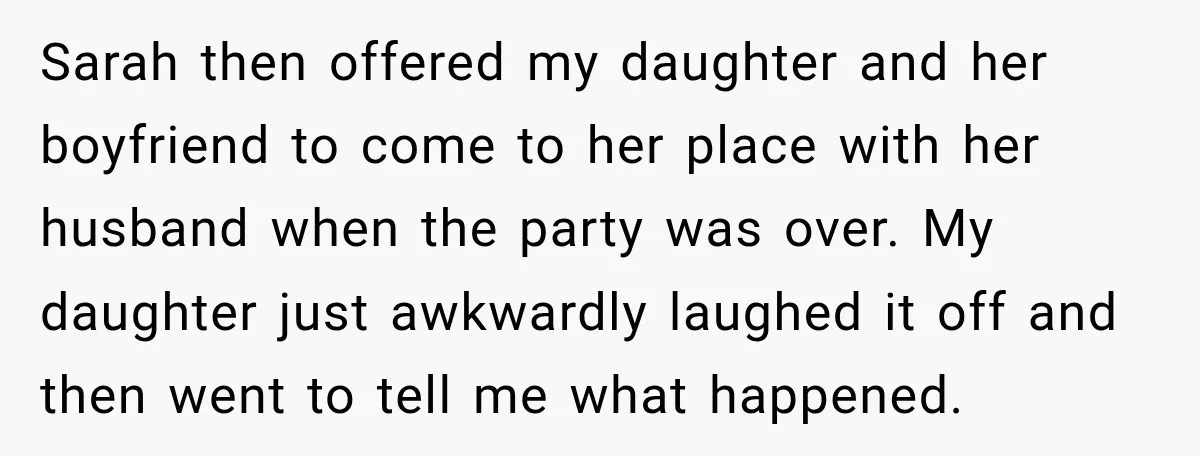 My Friend Tried to Hook Up With My Daughter at My Daughter-in-Law's Baby Shower—Now People Say I Overreacted Sarah then offered my daughter and her boyfriend to come to her place with her husband when the party was over. My daughter just awkwardly laughed it off and then...