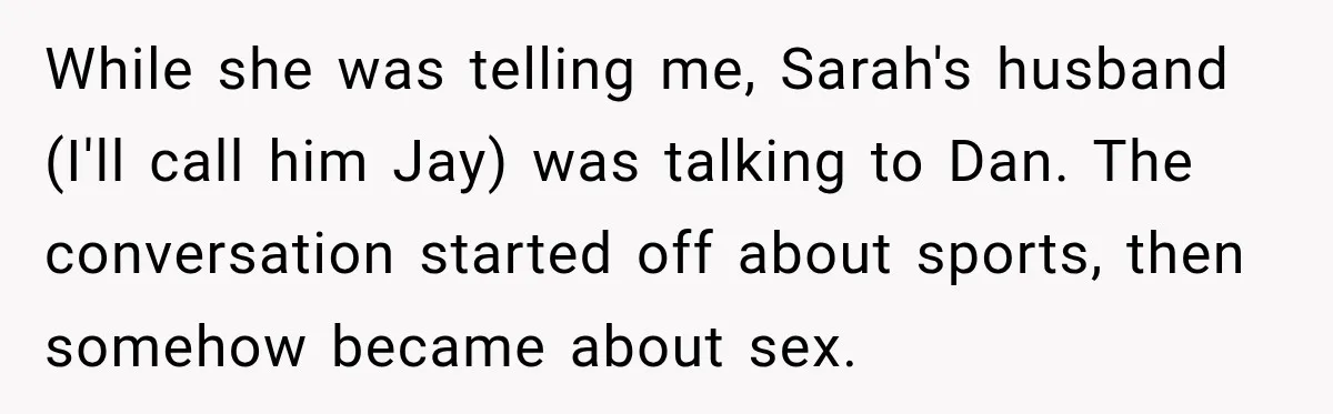 My Friend Tried to Hook Up With My Daughter at My Daughter-in-Law's Baby Shower—Now People Say I Overreacted While she was telling me, Sarah's husband (I'll call him Jay) was talking to Dan. The conversation started off about sports, then somehow became about sex.