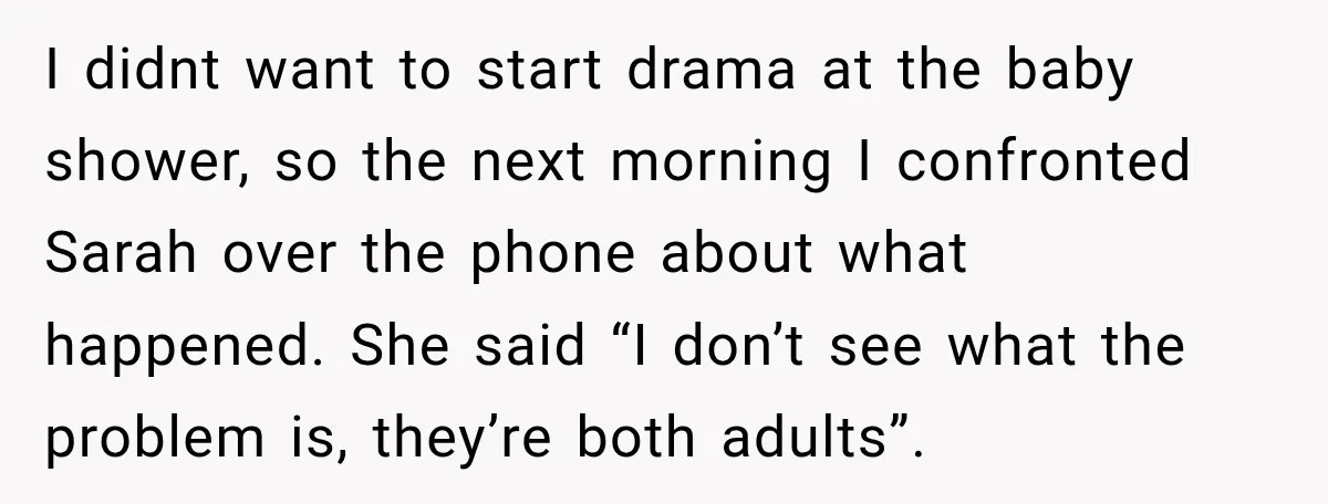 My Friend Tried to Hook Up With My Daughter at My Daughter-in-Law's Baby Shower—Now People Say I Overreacted I didnt want to start drama at the baby shower, so the next morning I confronted Sarah over the phone about what happened. She said “I don’t see what the...