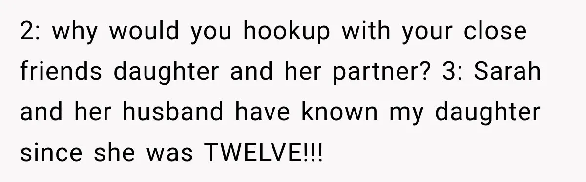 My Friend Tried to Hook Up With My Daughter at My Daughter-in-Law's Baby Shower—Now People Say I Overreacted 2: why would you hookup with your close friends daughter and her partner? 3: Sarah and her husband have known my daughter since she was TWELVE!!!