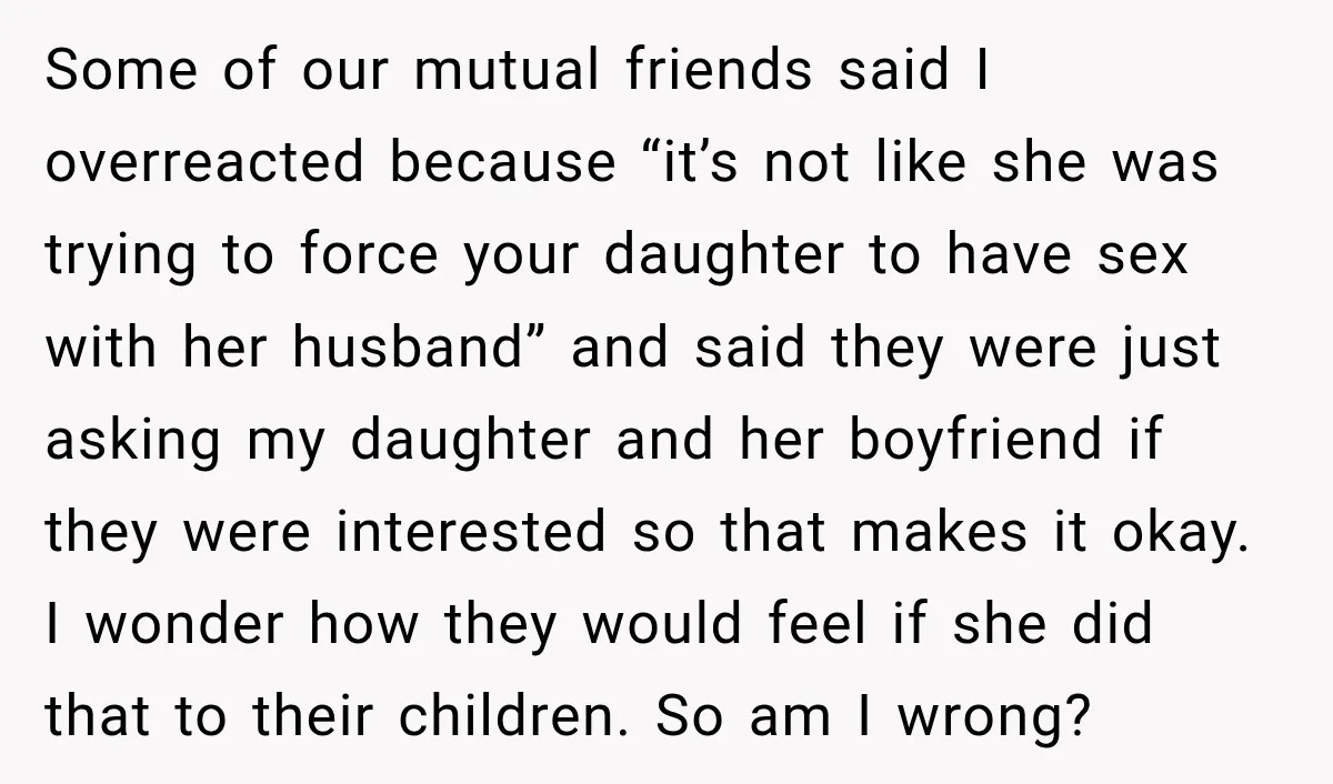 My Friend Tried to Hook Up With My Daughter at My Daughter-in-Law's Baby Shower—Now People Say I Overreacted Some of our mutual friends said I overreacted because “it’s not like she was trying to force your daughter to have sex with her husband” and said they were just...
