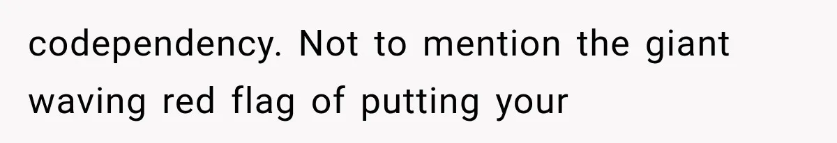 codependency. Not to mention the giant waving red flag of putting your