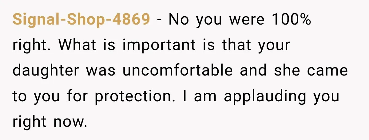 My Friend Tried to Hook Up With My Daughter at My Daughter-in-Law's Baby Shower—Now People Say I Overreacted Signal-Shop-4869 - No you were 100% right. What is important is that your daughter was uncomfortable and she came to you for protection. I am applauding you right now.