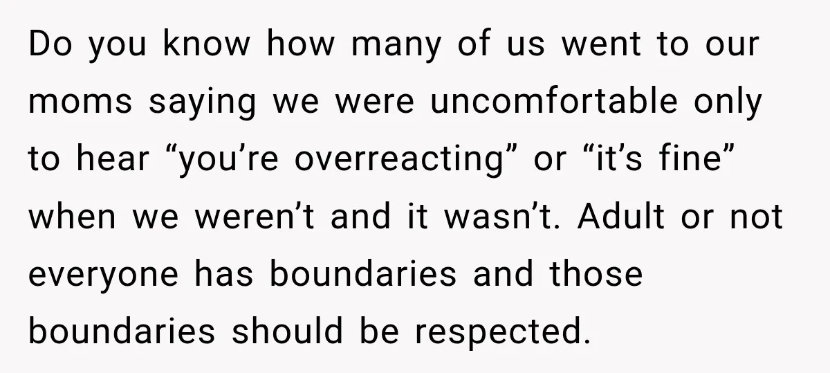 My Friend Tried to Hook Up With My Daughter at My Daughter-in-Law's Baby Shower—Now People Say I Overreacted Do you know how many of us went to our moms saying we were uncomfortable only to hear “you’re overreacting” or “it’s fine” when we weren’t and it wasn’t. Adult...