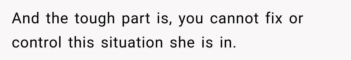 And the tough part is, you cannot fix or control this situation she is in.