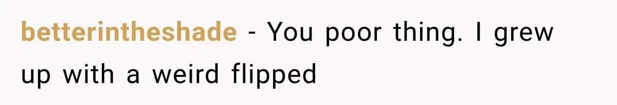 betterintheshade − You poor thing. I grew up with a weird flipped
