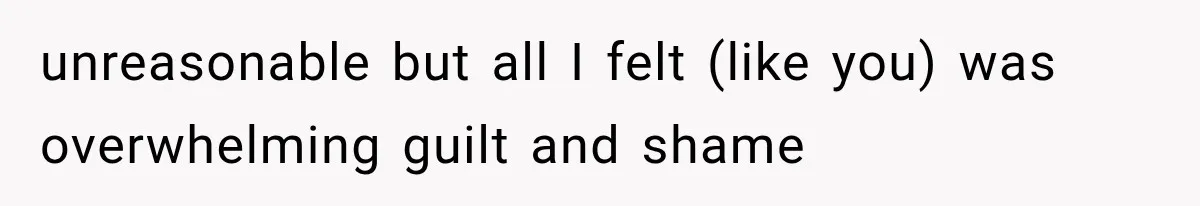 unreasonable but all I felt (like you) was overwhelming guilt and shame