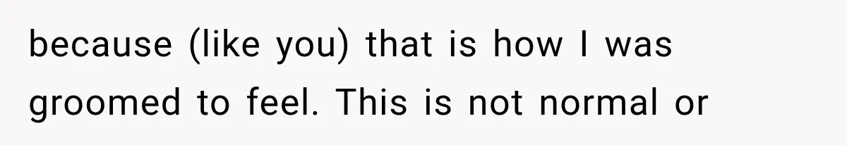 because (like you) that is how I was groomed to feel. This is not normal or