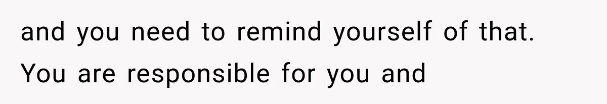 and you need to remind yourself of that. You are responsible for you and