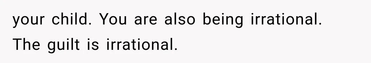 your child. You are also being irrational. The guilt is irrational.