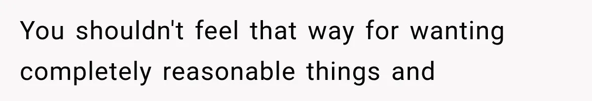 You shouldn't feel that way for wanting completely reasonable things and
