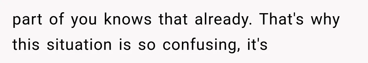 part of you knows that already. That's why this situation is so confusing, it's