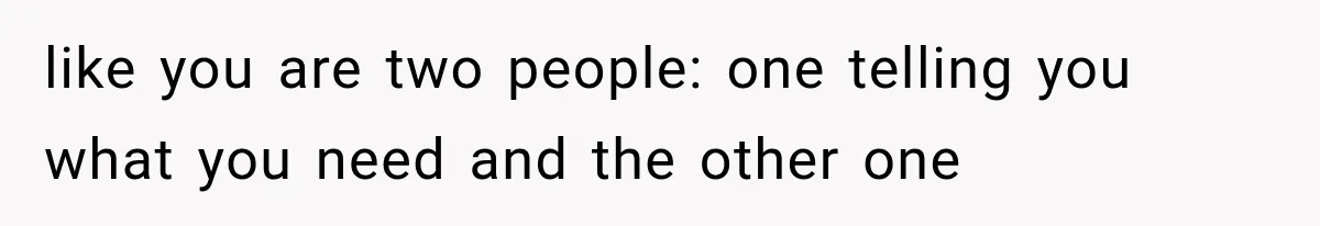 like you are two people: one telling you what you need and the other one