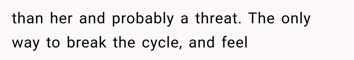 than her and probably a threat. The only way to break the cycle, and feel