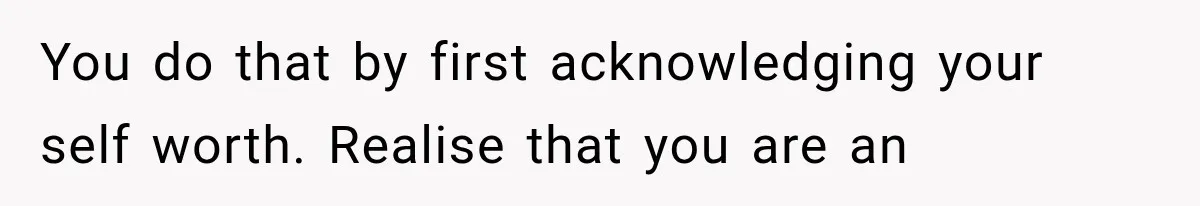 You do that by first acknowledging your self worth. Realise that you are an