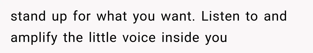 stand up for what you want. Listen to and amplify the little voice inside you
