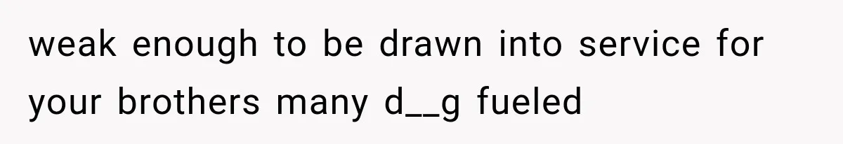 weak enough to be drawn into service for your brothers many d__g fueled