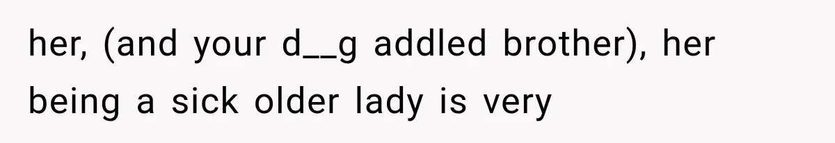 her, (and your d__g addled brother), her being a sick older lady is very