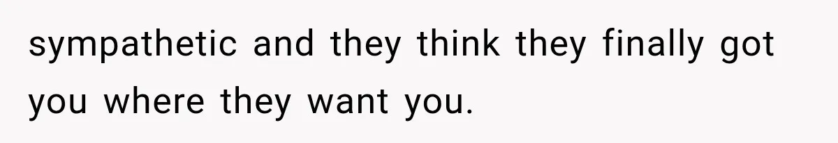 sympathetic and they think they finally got you where they want you.