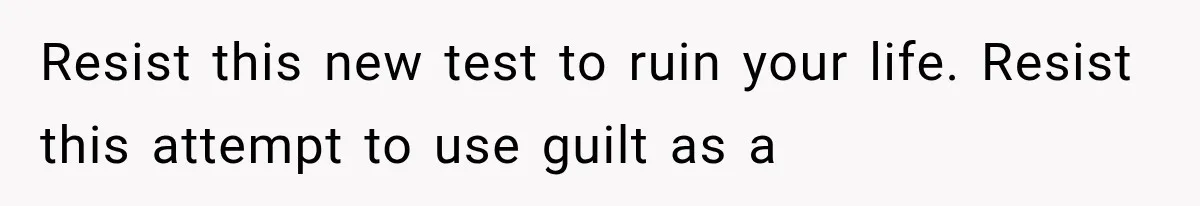 Resist this new test to ruin your life. Resist this attempt to use guilt as a